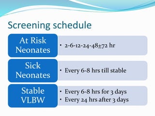 Screening schedule
• 2-6-12-24-48+72 hr
At Risk
Neonates
• Every 6-8 hrs till stable
Sick
Neonates
• Every 6-8 hrs for 3 days
• Every 24 hrs after 3 days
Stable
VLBW
 