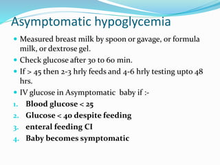 Asymptomatic hypoglycemia
 Measured breast milk by spoon or gavage, or formula
milk, or dextrose gel.
 Check glucose after 30 to 60 min.
 If > 45 then 2-3 hrly feeds and 4-6 hrly testing upto 48
hrs.
 IV glucose in Asymptomatic baby if :-
1. Blood glucose < 25
2. Glucose < 40 despite feeding
3. enteral feeding CI
4. Baby becomes symptomatic
 