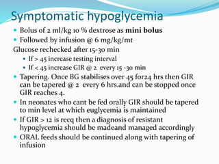 Symptomatic hypoglycemia
 Bolus of 2 ml/kg 10 % dextrose as mini bolus
 Followed by infusion @ 6 mg/kg/mt
Glucose rechecked after 15-30 min
 If > 45 increase testing interval
 If < 45 increase GIR @ 2 every 15 -30 min
 Tapering. Once BG stabilises over 45 for24 hrs then GIR
can be tapered @ 2 every 6 hrs.and can be stopped once
GIR reaches 4.
 In neonates who cant be fed orally GIR should be tapered
to min level at which euglycemia is maintained
 If GIR > 12 is recq then a diagnosis of resistant
hypoglycemia should be madeand managed accordingly
 ORAL feeds should be continued along with tapering of
infusion
 