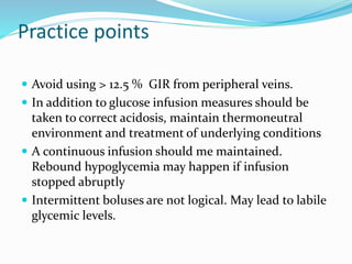 Practice points
 Avoid using > 12.5 % GIR from peripheral veins.
 In addition to glucose infusion measures should be
taken to correct acidosis, maintain thermoneutral
environment and treatment of underlying conditions
 A continuous infusion should me maintained.
Rebound hypoglycemia may happen if infusion
stopped abruptly
 Intermittent boluses are not logical. May lead to labile
glycemic levels.
 