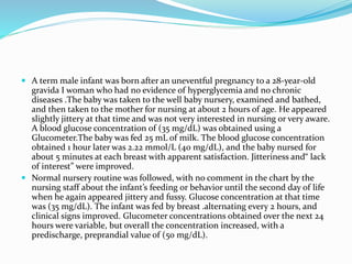 A term male infant was born after an uneventful pregnancy to a 28-year-old
gravida I woman who had no evidence of hyperglycemia and no chronic
diseases .The baby was taken to the well baby nursery, examined and bathed,
and then taken to the mother for nursing at about 2 hours of age. He appeared
slightly jittery at that time and was not very interested in nursing or very aware.
A blood glucose concentration of (35 mg/dL) was obtained using a
Glucometer.The baby was fed 25 mL of milk. The blood glucose concentration
obtained 1 hour later was 2.22 mmol/L (40 mg/dL), and the baby nursed for
about 5 minutes at each breast with apparent satisfaction. Jitteriness and“ lack
of interest” were improved.
 Normal nursery routine was followed, with no comment in the chart by the
nursing staff about the infant’s feeding or behavior until the second day of life
when he again appeared jittery and fussy. Glucose concentration at that time
was (35 mg/dL). The infant was fed by breast .alternating every 2 hours, and
clinical signs improved. Glucometer concentrations obtained over the next 24
hours were variable, but overall the concentration increased, with a
predischarge, preprandial value of (50 mg/dL).
 