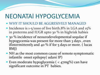 NEONATAl HYPOGLYCEMIA
 WHY IT SHOULD BE AGGRESIVELY MANAGED
 Incidence is 1-5/1000 of live birth.8% in LGA and 15%
in preterms and IUGR upto 30 % in highrisk babies
 30 % incidence of neourodevelopmental sequlae if
hypogycemia was present for more than 3 days , even
ifintermittently and 40 % if for 5 days or more. ( lucas
BMJ)
 NH as the most common cause of remote symptomatic
infantile onset epilepsy( udani IP)
 Even moderate hypoglycemia ( < 47mg%) can have
significant outcome in PT babies.
 