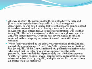  At 2 weeks of life, the parents noted the infant to be very fussy and
jittery and to experience staring spells. At a local emergency
department, he was noted to have lost weight, appeared somnolent but
fussy when aroused, and started having tonic-clonic jerking
movements of all extremities. A “glucose concentration” was less than
(10 mg/dL). The infant was treated with intravenous glucose, and the
apparent seizure resolved. Over the next several weeks, the infant
returned to the emergency department several times with similar
episodes.
 When finally examined by the primary care physician, the infant had
gained 283.5 g and appeared“ puffy.” An “office glucose concentration”
was (35 mg/dL). The infant was referred to a pediatric endocrinologist,
who noted that the infant’s weight was approaching the 90th
percentile, there was definite hepatomegaly, and the infant appeared
“apathetic.” In the hospital, several serum glucose concentrations were
measured at less than (40 mg/dL), with plasma insulin concentrations
all greater than (20 mcU/mL).
 