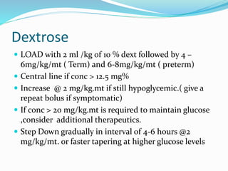 Dextrose
 LOAD with 2 ml /kg of 10 % dext followed by 4 –
6mg/kg/mt ( Term) and 6-8mg/kg/mt ( preterm)
 Central line if conc > 12.5 mg%
 Increase @ 2 mg/kg.mt if still hypoglycemic.( give a
repeat bolus if symptomatic)
 If conc > 20 mg/kg.mt is required to maintain glucose
,consider additional therapeutics.
 Step Down gradually in interval of 4-6 hours @2
mg/kg/mt. or faster tapering at higher glucose levels
 