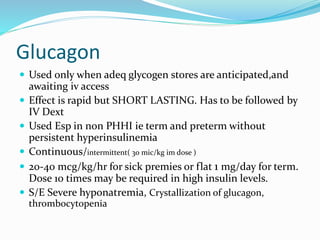 Glucagon
 Used only when adeq glycogen stores are anticipated,and
awaiting iv access
 Effect is rapid but SHORT LASTING. Has to be followed by
IV Dext
 Used Esp in non PHHI ie term and preterm without
persistent hyperinsulinemia
 Continuous/intermittent( 30 mic/kg im dose )
 20-40 mcg/kg/hr for sick premies or flat 1 mg/day for term.
Dose 10 times may be required in high insulin levels.
 S/E Severe hyponatremia, Crystallization of glucagon,
thrombocytopenia
 