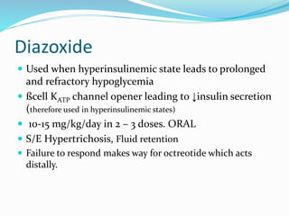 Diazoxide
 Used when hyperinsulinemic state leads to prolonged
and refractory hypoglycemia
 ßcell KATP channel opener leading to ↓insulin secretion
(therefore used in hyperinsulinemic states)
 10-15 mg/kg/day in 2 – 3 doses. ORAL
 S/E Hypertrichosis, Fluid retention
 Failure to respond makes way for octreotide which acts
distally.
 