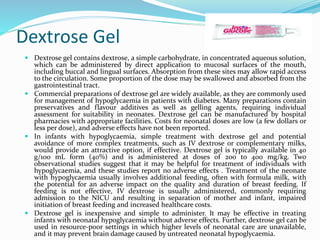 Dextrose Gel
 Dextrose gel contains dextrose, a simple carbohydrate, in concentrated aqueous solution,
which can be administered by direct application to mucosal surfaces of the mouth,
including buccal and lingual surfaces. Absorption from these sites may allow rapid access
to the circulation. Some proportion of the dose may be swallowed and absorbed from the
gastrointestinal tract.
 Commercial preparations of dextrose gel are widely available, as they are commonly used
for management of hypoglycaemia in patients with diabetes. Many preparations contain
preservatives and flavour additives as well as gelling agents, requiring individual
assessment for suitability in neonates. Dextrose gel can be manufactured by hospital
pharmacies with appropriate facilities. Costs for neonatal doses are low (a few dollars or
less per dose), and adverse effects have not been reported.
 In infants with hypoglycaemia, simple treatment with dextrose gel and potential
avoidance of more complex treatments, such as IV dextrose or complementary milks,
would provide an attractive option, if effective. Dextrose gel is typically available in 40
g/100 mL form (40%) and is administered at doses of 200 to 400 mg/kg. Two
observational studies suggest that it may be helpful for treatment of individuals with
hypoglycaemia, and these studies report no adverse effects . Treatment of the neonate
with hypoglycaemia usually involves additional feeding, often with formula milk, with
the potential for an adverse impact on the quality and duration of breast feeding. If
feeding is not effective, IV dextrose is usually administered, commonly requiring
admission to the NICU and resulting in separation of mother and infant, impaired
initiation of breast feeding and increased healthcare costs.
 Dextrose gel is inexpensive and simple to administer. It may be effective in treating
infants with neonatal hypoglycaemia without adverse effects. Further, dextrose gel can be
used in resource-poor settings in which higher levels of neonatal care are unavailable,
and it may prevent brain damage caused by untreated neonatal hypoglycaemia.
 