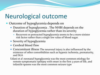 Neurological outcome
 Outcome of hypoglycemia depends on
 Duration of hypoglycemia . The NHBI depends on the
duration of hypoglycemia rather than its severity
 Recurrent or protracted hypoglycemia seems to be a more sinister
risk factor rather than a single low value of blood sugar.
 Severity of hypoglycemia
 Cerebral blood flow
 Concomitant illness The neuronal injury is also influenced by the
existence of other comorbidities such as hypoxic ischemia, prematurity,
and SGA
Udani et al :neonatal hypoglycemia was the most common etiology for
remote symptomatic epilepsy with onset in the first 3 years of life, and
infantile spasms was the most common seizure type
 