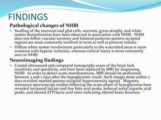 FINDINGS
Pathological changes of NHBI
 Swelling of the neuronal and glial cells, necrosis, gyrus atrophy, and white
matter demyelination have been observed in association with NHBI.. NHBI
does not follow vascular territory and bilateral posterior parieto-occipital
regions are most commonly involved in term as well as preterm infants.91
 Diffuse white matter involvement particularly in the watershed areas is more
common with hypoxic ischemia, whereas cortical injury is more commonly
seen in NHBI.
Neuroimaging findings
 Cranial ultrasound and computed tomography scans of the brain lack
sensitivity and specificity, and have been replaced by MRI for diagnosing
NHBI.1 In order to detect acute manifestations, MRI should be performed
between 3 and 7 days after the hypoglycemic insult, Such images done within 7
days revealed marked parieto-occipital hyperintensity signals . Magnetic
resonance spectroscopy studies following the acute phase of hypoglycemia have
revealed increased lactate and free fatty acid peaks, reduced acetyl aspartic acid
peaks, and altered ATP/lactic acid ratio indicating altered brain function.108
 