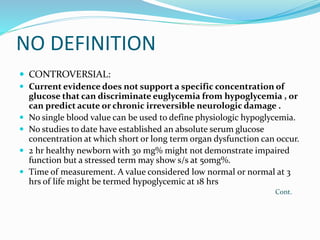 NO DEFINITION
 CONTROVERSIAL:
 Current evidence does not support a specific concentration of
glucose that can discriminate euglycemia from hypoglycemia , or
can predict acute or chronic irreversible neurologic damage .
 No single blood value can be used to define physiologic hypoglycemia.
 No studies to date have established an absolute serum glucose
concentration at which short or long term organ dysfunction can occur.
 2 hr healthy newborn with 30 mg% might not demonstrate impaired
function but a stressed term may show s/s at 50mg%.
 Time of measurement. A value considered low normal or normal at 3
hrs of life might be termed hypoglycemic at 18 hrs
Cont.
 