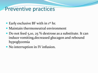 Preventive practices
 Early exclusive BF with in 1st hr.
 Maintain thermoneutral environment
 Do not feed 5,10, 25 % dextrose as a substitute. It can
induce vomiting,decreased glucagon and rebound
hypoglycemia
 No interruption in IV infusion.
 
