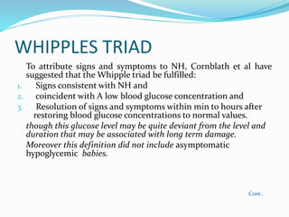 WHIPPLES TRIAD
To attribute signs and symptoms to NH, Cornblath et al have
suggested that the Whipple triad be fulfilled:
1. Signs consistent with NH and
2. coincident with A low blood glucose concentration and
3. Resolution of signs and symptoms within min to hours after
restoring blood glucose concentrations to normal values.
though this glucose level may be quite deviant from the level and
duration that may be associated with long term damage.
Moreover this definition did not include asymptomatic
hypoglycemic babies.
Cont..
 