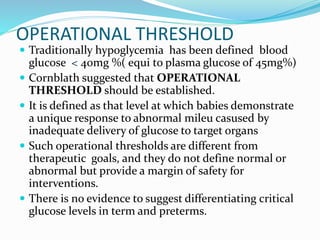 OPERATIONAL THRESHOLD
 Traditionally hypoglycemia has been defined blood
glucose < 40mg %( equi to plasma glucose of 45mg%)
 Cornblath suggested that OPERATIONAL
THRESHOLD should be established.
 It is defined as that level at which babies demonstrate
a unique response to abnormal mileu casused by
inadequate delivery of glucose to target organs
 Such operational thresholds are different from
therapeutic goals, and they do not define normal or
abnormal but provide a margin of safety for
interventions.
 There is no evidence to suggest differentiating critical
glucose levels in term and preterms.
 