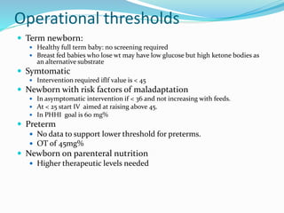 Operational thresholds
 Term newborn:
 Healthy full term baby: no screening required
 Breast fed babies who lose wt may have low glucose but high ketone bodies as
an alternative substrate
 Symtomatic
 Intervention required ifIf value is < 45
 Newborn with risk factors of maladaptation
 In asymptomatic intervention if < 36 and not increasing with feeds.
 At < 25 start IV aimed at raising above 45.
 In PHHI goal is 60 mg%
 Preterm
 No data to support lower threshold for preterms.
 OT of 45mg%
 Newborn on parenteral nutrition
 Higher therapeutic levels needed
 
