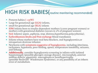 HIGH RISK BABIES(routine monitoring recommended)
 Preterm babies ( <37W)
 Large for gestational age (LGA) infants,
 small for gestational age (SGA) infants
 IDM Infants born to insulin-dependent mothers (1:1000 pregnant women) or
mothers with gestational diabetes (occurs in 2% of pregnant women)
 Sick Infants( sepsis ,asphyxia, resp. distress,hypothermia,polycythemia).
 Eythroblastosis fetalis and Post exchange blood transfusion
 Infants whose mothers have recd beta blockers, oral hypoglycemics,or
intrapartum dextrose infusion
 Newborns with symptoms suggestive of hypoglycemia, including jitteriness,
tachypnea, hypotonia, poor feeding, apnea, temperature instability, seizures,
and lethargy
 Additionally, consider hypoglycemia screening in infants with isolated
hepatomegaly (possible glycogen-storage disease), microcephaly, anterior
midline defects, gigantism, macroglossia or hemihypertrophy
(possible Beckwith- Wiedemann Syndrome), or any possibility of an inborn
error of metabolism.
 
