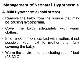 Management of Neonatal Hypothermia
A. Mild Hypothermia (cold stress)
• Remove the baby from the source that may
be causing hypothermia.
• Cover the baby adequately with warm
clothes.
• Ensure skin to skin contact with mother, if not
possible, kept next to mother after fully
covering the baby.
• Warm the environments including room / bed
(28-32 C).
 