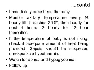 ….contd
• Immediately breastfeed the baby.
• Monitor axillary temperature every ½
hourly till it reaches 36.5°, then hourly for
next 4 hours, 2 hourly for 12 hour
thereafter.
• If the temperature of baby is not rising,
check if adequate amount of heat being
provided. Sepsis should be suspected
unresponsive hypothermia.
• Watch for apnea and hypoglycemia.
• Follow up
 