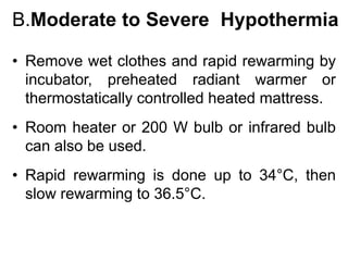 B.Moderate to Severe Hypothermia
• Remove wet clothes and rapid rewarming by
incubator, preheated radiant warmer or
thermostatically controlled heated mattress.
• Room heater or 200 W bulb or infrared bulb
can also be used.
• Rapid rewarming is done up to 34°C, then
slow rewarming to 36.5°C.
 