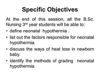Specific Objectives
At the end of this session, all the B.Sc.
Nursing 3rd year students will be able to:
• define neonatal hypothermia .
• list out the factors responsible for neonatal
hypothermia.
• discuss the ways of heat loss in newborn
baby.
• identify the methods of grading neonatal
hypothermia.
 