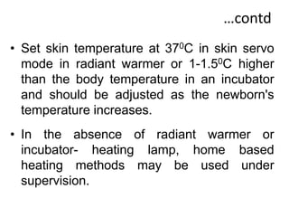 …contd
• Set skin temperature at 370C in skin servo
mode in radiant warmer or 1-1.50C higher
than the body temperature in an incubator
and should be adjusted as the newborn's
temperature increases.
• In the absence of radiant warmer or
incubator- heating lamp, home based
heating methods may be used under
supervision.
 