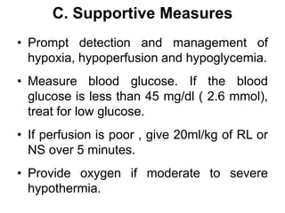 C. Supportive Measures
• Prompt detection and management of
hypoxia, hypoperfusion and hypoglycemia.
• Measure blood glucose. If the blood
glucose is less than 45 mg/dl ( 2.6 mmol),
treat for low glucose.
• If perfusion is poor , give 20ml/kg of RL or
NS over 5 minutes.
• Provide oxygen if moderate to severe
hypothermia.
 