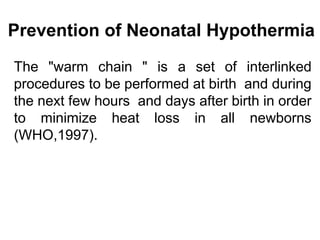 Prevention of Neonatal Hypothermia
The "warm chain " is a set of interlinked
procedures to be performed at birth and during
the next few hours and days after birth in order
to minimize heat loss in all newborns
(WHO,1997).
 