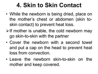 4. Skin to Skin Contact
• While the newborn is being dried, place on
the mother’s chest or abdomen (skin to-
skin contact) to prevent heat loss.
If mother is unable, the cold newborn may
go skin-to-skin with the partner
• Cover the newborn with a second towel
and put a cap on the head to prevent heat
loss from convection.
• Leave the newborn skin-to-skin on the
mother and keep covered.
 