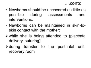 ….contd
• Newborns should be uncovered as little as
possible during assessments and
interventions.
• Newborns can be maintained in skin-to-
skin contact with the mother:
while she is being attended to (placenta
delivery, suturing) .
during transfer to the postnatal unit,
recovery room
 