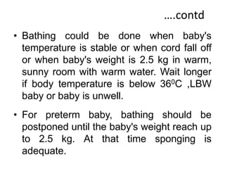 ….contd
• Bathing could be done when baby's
temperature is stable or when cord fall off
or when baby's weight is 2.5 kg in warm,
sunny room with warm water. Wait longer
if body temperature is below 360C ,LBW
baby or baby is unwell.
• For preterm baby, bathing should be
postponed until the baby's weight reach up
to 2.5 kg. At that time sponging is
adequate.
 