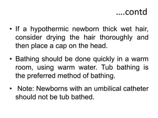 ….contd
• If a hypothermic newborn thick wet hair,
consider drying the hair thoroughly and
then place a cap on the head.
• Bathing should be done quickly in a warm
room, using warm water. Tub bathing is
the preferred method of bathing.
• Note: Newborns with an umbilical catheter
should not be tub bathed.
 