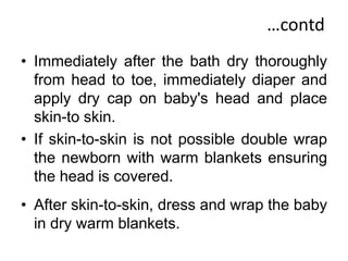 …contd
• Immediately after the bath dry thoroughly
from head to toe, immediately diaper and
apply dry cap on baby's head and place
skin-to skin.
• If skin-to-skin is not possible double wrap
the newborn with warm blankets ensuring
the head is covered.
• After skin-to-skin, dress and wrap the baby
in dry warm blankets.
 
