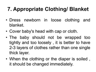 7. Appropriate Clothing/ Blanket
• Dress newborn in loose clothing and
blanket.
• Cover baby's head with cap or cloth.
• The baby should not be wrapped too
tightly and too loosely , it is better to have
2-3 layers of clothes rather than one single
thick layer.
• When the clothing or the diaper is soiled ,
it should be changed immediately.
 