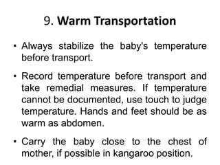 9. Warm Transportation
• Always stabilize the baby's temperature
before transport.
• Record temperature before transport and
take remedial measures. If temperature
cannot be documented, use touch to judge
temperature. Hands and feet should be as
warm as abdomen.
• Carry the baby close to the chest of
mother, if possible in kangaroo position.
 