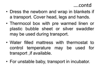 ….contd
• Dress the newborn and wrap in blankets if
a transport. Cover head, legs and hands.
• Thermocol box with pre warmed linen or
plastic bubble sheet or silver swaddler
may be used during transport.
• Water filled mattress with thermostat to
control temperature may be used for
transport ,if available.
• For unstable baby, transport in incubator.
 