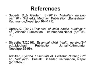 References
• Subedi, D.,& Gautam ,S.(2017) .Midwifery nursing
part III ( 3rd ed.). Medhavi Publication ,Baneshwor,
Kathmandu,Nepal (pp:164-171).
• Uprety,K. (2017).Essential of child health nursing(1st
ed.).Akshav Publication , kathmandu,Nepal (pp: 98-
99).
• Shrestha,T.(2016). Essential child health nursing(2nd
ed.).Medhavi Publication, Jamal,Kathmandu,
Nepal(pp:95-99).
• Adhikari,T.(2015). Essentials of Pediatric Nursing (2nd
ed.).Vidhyarthi Pustak Bhandar, Kathmandu, Nepal
(pp:59-62).
 