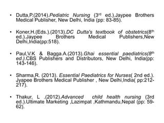 • Dutta,P.(2014).Pediatric Nursing (3rd ed.).Jaypee Brothers
Medical Publisher, New Delhi, India (pp: 83-85).
• Koner,H.(Eds.).(2013).DC Dutta's textbook of obstetrics(8th
ed.).Jaypee Brothers Medical Publishers,New
Delhi,India(pp:518).
• Paul,V.K & Bagga.A.(2013).Ghai essential paediatrics(8th
ed.).CBS Publishers and Distributors, New Delhi, India(pp:
143-146).
• Sharma,R. (2013). Essential Paediatrics for Nurses( 2nd ed.).
Jyapee Brothers Medical Publisher , New Delhi,India( pp:212-
217).
• Thakur, L .(2012).Advanced child health nursing (3rd
ed.).Ultimate Marketing ,Lazimpat ,Kathmandu,Nepal (pp: 59-
62).
 