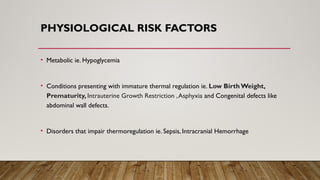 PHYSIOLOGICAL RISK FACTORS
• Metabolic ie. Hypoglycemia
• Conditions presenting with immature thermal regulation ie. Low Birth Weight,
Prematurity, Intrauterine Growth Restriction ,Asphyxia and Congenital defects like
abdominal wall defects.
• Disorders that impair thermoregulation ie. Sepsis, Intracranial Hemorrhage
 