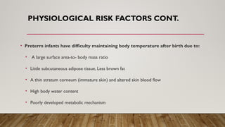 PHYSIOLOGICAL RISK FACTORS CONT.
• Preterm infants have difficulty maintaining body temperature after birth due to:
• A large surface area-to- body mass ratio
• Little subcutaneous adipose tissue, Less brown fat
• A thin stratum corneum (immature skin) and altered skin blood flow
• High body water content
• Poorly developed metabolic mechanism
 