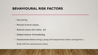 BEHAVIOURAL RISK FACTORS
• Early bathing
• Removal of vernix caseosa,
• Reduced contact with mother and
• Delayed initiation of breastfeeding
• Socioeconomic factors: having a young and inexperienced mother, coming from a
family with low socioeconomic status.
 