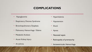 COMPLICATIONS
• Hypoglycemia
• Respiratory Distress Syndrome
• Bronchopulmonary Dysplasia
• Pulmonary Hemorrhage / Edema
• Metabolic Acidosis
• Acute Kidney Injury
• Arrythmia
• Hyperkalemia
• Hypotension
• Shock
• Apnea
• Neonatal sepsis
• Retinopathy of prematurity
• Intraventricular Hemorrhage
 