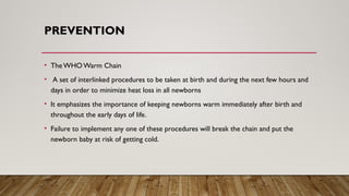 PREVENTION
• TheWHO Warm Chain
• A set of interlinked procedures to be taken at birth and during the next few hours and
days in order to minimize heat loss in all newborns
• It emphasizes the importance of keeping newborns warm immediately after birth and
throughout the early days of life.
• Failure to implement any one of these procedures will break the chain and put the
newborn baby at risk of getting cold.
 