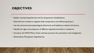 OBJECTIVES
• Explain neonatal hypothermia and its temperature classifications.
• Describe how newborns regulate body temperature and influencing factors.
• List the environmental, physiological, behavioral, and healthcare-related risk factors.
• Identify the signs and symptoms of different hypothermia levels in newborns.
• Introduce the WHOWarm Chain and best practices for prevention and management.
• Reintroduce Therapeutic Hypothermia
 