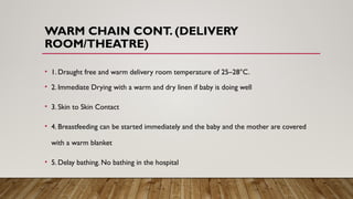 WARM CHAIN CONT. (DELIVERY
ROOM/THEATRE)
• 1. Draught free and warm delivery room temperature of 25–28°C.
• 2. Immediate Drying with a warm and dry linen if baby is doing well
• 3. Skin to Skin Contact
• 4. Breastfeeding can be started immediately and the baby and the mother are covered
with a warm blanket
• 5. Delay bathing. No bathing in the hospital
 
