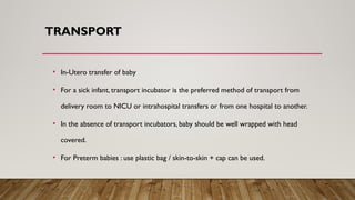 TRANSPORT
• In-Utero transfer of baby
• For a sick infant, transport incubator is the preferred method of transport from
delivery room to NICU or intrahospital transfers or from one hospital to another.
• In the absence of transport incubators, baby should be well wrapped with head
covered.
• For Preterm babies : use plastic bag / skin-to-skin + cap can be used.
 