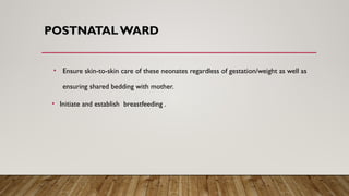 POSTNATALWARD
• Ensure skin-to-skin care of these neonates regardless of gestation/weight as well as
ensuring shared bedding with mother.
• Initiate and establish breastfeeding .
 