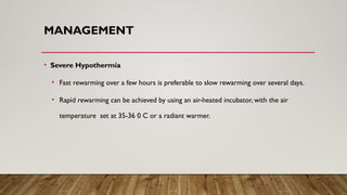 MANAGEMENT
• Severe Hypothermia
• Fast rewarming over a few hours is preferable to slow rewarming over several days.
• Rapid rewarming can be achieved by using an air-heated incubator, with the air
temperature set at 35-36 0 C or a radiant warmer.
 
