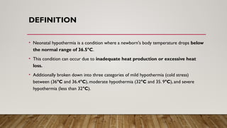 DEFINITION
• Neonatal hypothermia is a condition where a newborn's body temperature drops below
the normal range of 36.5°C.
• This condition can occur due to inadequate heat production or excessive heat
loss.
• Additionally broken down into three categories of mild hypothermia (cold stress)
between (36°C and 36.4°C), moderate hypothermia (32°C and 35. 9°C), and severe
hypothermia (less than 32°C).
 