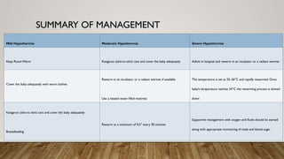 SUMMARY OF MANAGEMENT
Mild Hypothermia Moderate Hypothermia Severe Hypothermia
Keep Room Warm Kangaroo (skin-to-skin) care and cover the baby adequately Admit in hospital and rewarm in an incubator or a radiant warmer
Cover the baby adequately with warm clothes
Rewarm in an incubator or a radiant warmer, if available
Use a heated water filled mattress
The temperature is set at 35–36°C and rapidly rewarmed. Once
baby’s temperature reaches 34°C the rewarming process is slowed
down
Kangaroo (skin-to skin) care and cover the baby adequately
Breastfeeding
Rewarm at a maximum of 0.5° every 30 minutes
Supportive management with oxygen and fluids should be started
along with appropriate monitoring of vitals and blood sugar
 