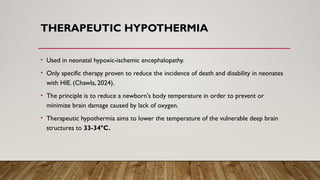 THERAPEUTIC HYPOTHERMIA
• Used in neonatal hypoxic-ischemic encephalopathy.
• Only specific therapy proven to reduce the incidence of death and disability in neonates
with HIE. (Chawla, 2024).
• The principle is to reduce a newborn's body temperature in order to prevent or
minimize brain damage caused by lack of oxygen.
• Therapeutic hypothermia aims to lower the temperature of the vulnerable deep brain
structures to 33-34°C.
 