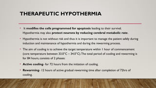 THERAPEUTIC HYPOTHERMIA
• It modifies the cells programmed for apoptosis leading to their survival.
Hypothermia may also protect neurons by reducing cerebral metabolic rate.
• Hypothermia is not without risk and thus it is important to manage the patient safely during
induction and maintenance of hypothermia and during the rewarming process.
• The aim of cooling is to achieve the target temperature within 1 hour of commencement
(core temperature between 33.0°C – 34.0°C).The total period of cooling and rewarming is
for 84 hours, consists of 2 phases:
• Active cooling- for 72 hours from the initiation of cooling.
• Rewarming- 12 hours of active gradual rewarming time after completion of 72hrs of
cooling.
 